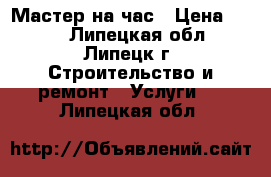 Мастер на час › Цена ­ 500 - Липецкая обл., Липецк г. Строительство и ремонт » Услуги   . Липецкая обл.